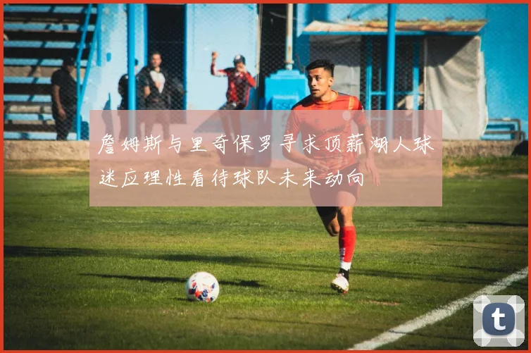 詹姆斯与里奇保罗寻求顶薪湖人球迷应理性看待球队未来动向