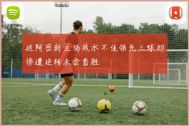 迈阿密新主场风水不佳领先三球却惨遭逆转未尝首胜