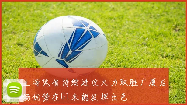 上海凭借持续进攻火力取胜广厦后场优势在G1未能发挥出色