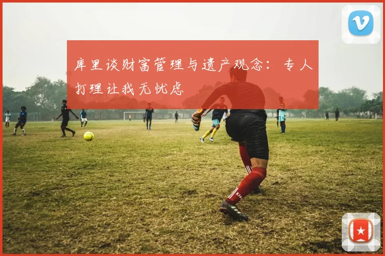 库里谈财富管理与遗产观念：专人打理让我无忧虑