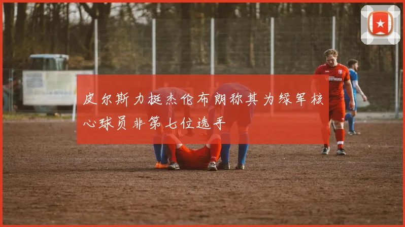 皮尔斯力挺杰伦布朗称其为绿军核心球员非第七位选手