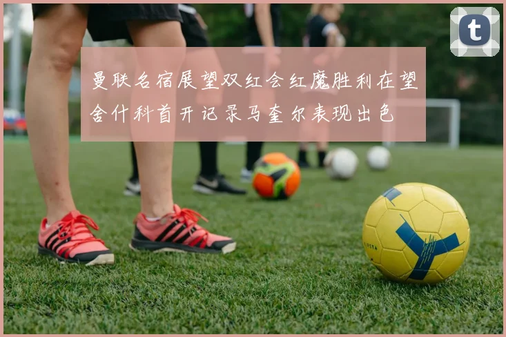 曼联名宿展望双红会红魔胜利在望舍什科首开记录马奎尔表现出色