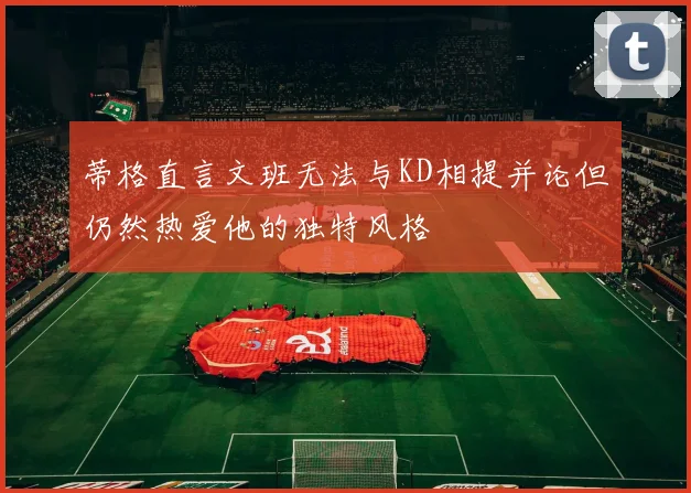 蒂格直言文班无法与KD相提并论但仍然热爱他的独特风格