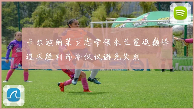 卡尔迪纳莱立志带领米兰重返巅峰追求胜利而非仅仅避免失利
