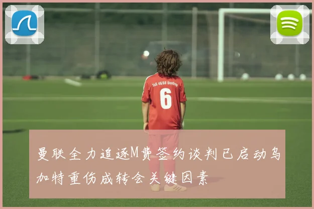 曼联全力追逐M费签约谈判已启动乌加特重伤成转会关键因素