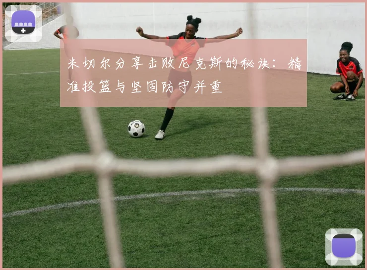 米切尔分享击败尼克斯的秘诀：精准投篮与坚固防守并重