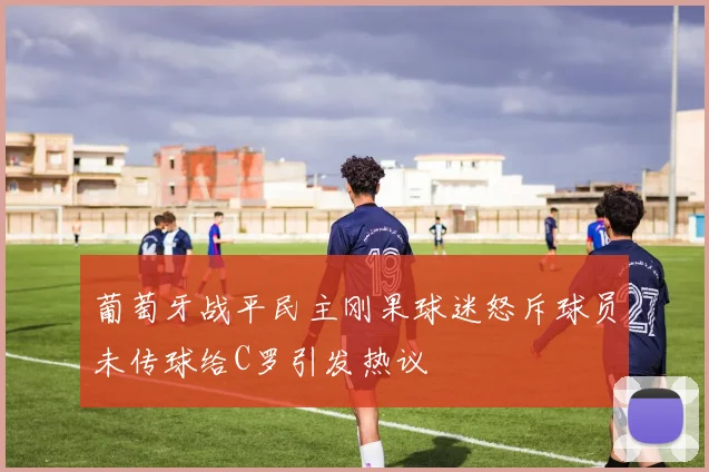 葡萄牙战平民主刚果球迷怒斥球员未传球给C罗引发热议